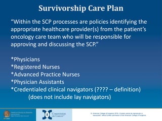 © American College of Surgeons 2016—Content cannot be reproduced or
repurposed without written permission of the American College of Surgeons.
“Within the SCP processes are policies identifying the
appropriate healthcare provider(s) from the patient’s
oncology care team who will be responsible for
approving and discussing the SCP.”
*Physicians
*Registered Nurses
*Advanced Practice Nurses
*Physician Assistants
*Credentialed clinical navigators (???? – definition)
(does not include lay navigators)
Survivorship Care Plan
 