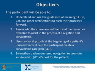 © American College of Surgeons 2016—Content cannot be reproduced or
repurposed without written permission of the American College of Surgeons.
Objectives
The participant will be able to:
1. Understand and use the guidelines of meaningful use,
CoC and other certifications to push their processes
forward.
2. Assess who they have around them and the resources
available to assist in the process of navigation and
survivorship.
3. Use survivorship tools at the beginning of a patient’s
journey that will help the participant create a
survivorship care plan (SCP).
4. Strengthen patient-centered navigation to promote
survivorship. (What’s best for the patient)
 