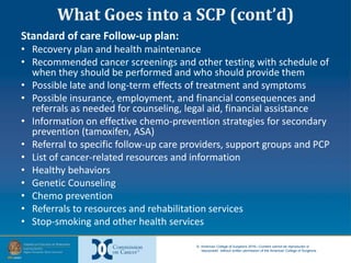 © American College of Surgeons 2016—Content cannot be reproduced or
repurposed without written permission of the American College of Surgeons.
What Goes into a SCP (cont’d)
Standard of care Follow-up plan:
• Recovery plan and health maintenance
• Recommended cancer screenings and other testing with schedule of
when they should be performed and who should provide them
• Possible late and long-term effects of treatment and symptoms
• Possible insurance, employment, and financial consequences and
referrals as needed for counseling, legal aid, financial assistance
• Information on effective chemo-prevention strategies for secondary
prevention (tamoxifen, ASA)
• Referral to specific follow-up care providers, support groups and PCP
• List of cancer-related resources and information
• Healthy behaviors
• Genetic Counseling
• Chemo prevention
• Referrals to resources and rehabilitation services
• Stop-smoking and other health services
 