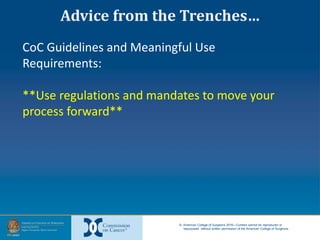 © American College of Surgeons 2016—Content cannot be reproduced or
repurposed without written permission of the American College of Surgeons.
CoC Guidelines and Meaningful Use
Requirements:
**Use regulations and mandates to move your
process forward**
Advice from the Trenches…
 