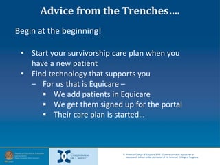 © American College of Surgeons 2016—Content cannot be reproduced or
repurposed without written permission of the American College of Surgeons.
Begin at the beginning!
• Start your survivorship care plan when you
have a new patient
• Find technology that supports you
‒ For us that is Equicare –
 We add patients in Equicare
 We get them signed up for the portal
 Their care plan is started…
Advice from the Trenches….
 
