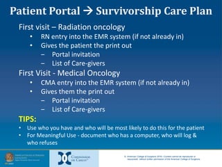 © American College of Surgeons 2016—Content cannot be reproduced or
repurposed without written permission of the American College of Surgeons.
First visit – Radiation oncology
• RN entry into the EMR system (if not already in)
• Gives the patient the print out
‒ Portal invitation
‒ List of Care-givers
First Visit - Medical Oncology
• CMA entry into the EMR system (if not already in)
• Gives them the print out
‒ Portal invitation
‒ List of Care-givers
TIPS:
• Use who you have and who will be most likely to do this for the patient
• For Meaningful Use - document who has a computer, who will log &
who refuses
Patient Portal  Survivorship Care Plan
 