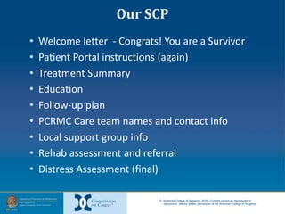 © American College of Surgeons 2016—Content cannot be reproduced or
repurposed without written permission of the American College of Surgeons.
Our SCP
• Welcome letter - Congrats! You are a Survivor
• Patient Portal instructions (again)
• Treatment Summary
• Education
• Follow-up plan
• PCRMC Care team names and contact info
• Local support group info
• Rehab assessment and referral
• Distress Assessment (final)
 