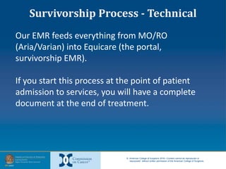 © American College of Surgeons 2016—Content cannot be reproduced or
repurposed without written permission of the American College of Surgeons.
Our EMR feeds everything from MO/RO
(Aria/Varian) into Equicare (the portal,
survivorship EMR).
If you start this process at the point of patient
admission to services, you will have a complete
document at the end of treatment.
Survivorship Process - Technical
 