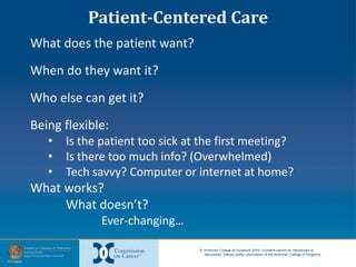 © American College of Surgeons 2016—Content cannot be reproduced or
repurposed without written permission of the American College of Surgeons.
What does the patient want?
When do they want it?
Who else can get it?
Being flexible:
• Is the patient too sick at the first meeting?
• Is there too much info? (Overwhelmed)
• Tech savvy? Computer or internet at home?
What works?
What doesn’t?
Ever-changing…
Patient-Centered Care
 