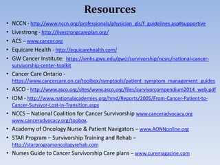 Resources
• NCCN - http://www.nccn.org/professionals/physician_gls/f_guidelines.asp#supportive
• Livestrong - http://livestrongcareplan.org/
• ACS – www.cancer.org
• Equicare Health - http://equicarehealth.com/
• GW Cancer Institute: https://smhs.gwu.edu/gwci/survivorship/ncsrc/national-cancer-
survivorship-center-toolkit
• Cancer Care Ontario -
https://www.cancercare.on.ca/toolbox/symptools/patient_symptom_management_guides
• ASCO - http://www.asco.org/sites/www.asco.org/files/survivorcompendium2014_web.pdf
• IOM - http://www.nationalacademies.org/hmd/Reports/2005/From-Cancer-Patient-to-
Cancer-Survivor-Lost-in-Transition.aspx
• NCCS – National Coalition for Cancer Survivorship www.canceradvocacy.org
www.canceradvocacy.org/toobox.
• Academy of Oncology Nurse & Patient Navigators – www.AONNonline.org
• STAR Program – Survivorship Training and Rehab –
http://starprogramoncologyrehab.com
• Nurses Guide to Cancer Survivorship Care plans – www.curemagazine.com
 