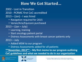 © American College of Surgeons 2016—Content cannot be reproduced or
repurposed without written permission of the American College of Surgeons.
2002 - Lost in Transition
2010 - PCRMC first CoC-accredited
2013 – (Jan) - I was hired
• Navigation required for 2015
• Varian/Aria/Equicare purchased
2013 – (Jan – July)
• Learning, training
• Start oncology patient portal
• Distress Assessments with breast cancer patients only
2013 – July
• Added MSW to our program
• Distress Assessments added for all patients
**November, 2013** – My first memo to our program outlining
CoC guidelines and what we needed to do in our organization
How We Got Started…
 