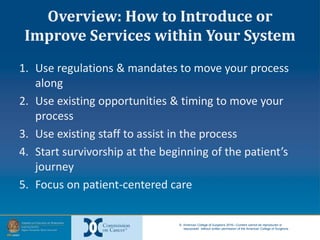 © American College of Surgeons 2016—Content cannot be reproduced or
repurposed without written permission of the American College of Surgeons.
Overview: How to Introduce or
Improve Services within Your System
1. Use regulations & mandates to move your process
along
2. Use existing opportunities & timing to move your
process
3. Use existing staff to assist in the process
4. Start survivorship at the beginning of the patient’s
journey
5. Focus on patient-centered care
 