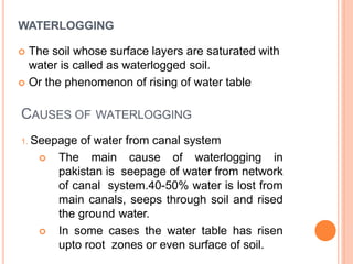 CAUSES OF WATERLOGGING
1. Seepage of water from canal system
 The main cause of waterlogging in
pakistan is seepage of water from network
of canal system.40-50% water is lost from
main canals, seeps through soil and rised
the ground water.
 In some cases the water table has risen
upto root zones or even surface of soil.
WATERLOGGING
 The soil whose surface layers are saturated with
water is called as waterlogged soil.
 Or the phenomenon of rising of water table
 