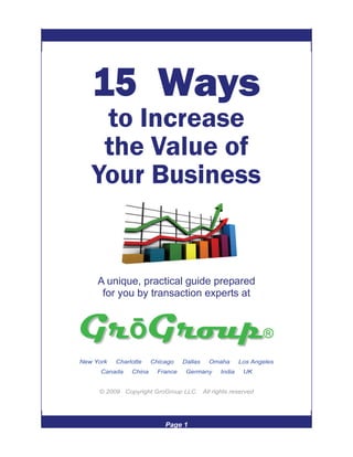 15 Ways
    to Increase
    the Value of
   Your Business


     A unique, practical guide prepared
      for you by transaction experts at




New York   Charlotte    Chicago    Dallas   Omaha     Los Angeles
      Canada    China     France    Germany   India    UK


     © 2009 Copyright GroGroup LLC. All rights reserved




                            Page 1
 