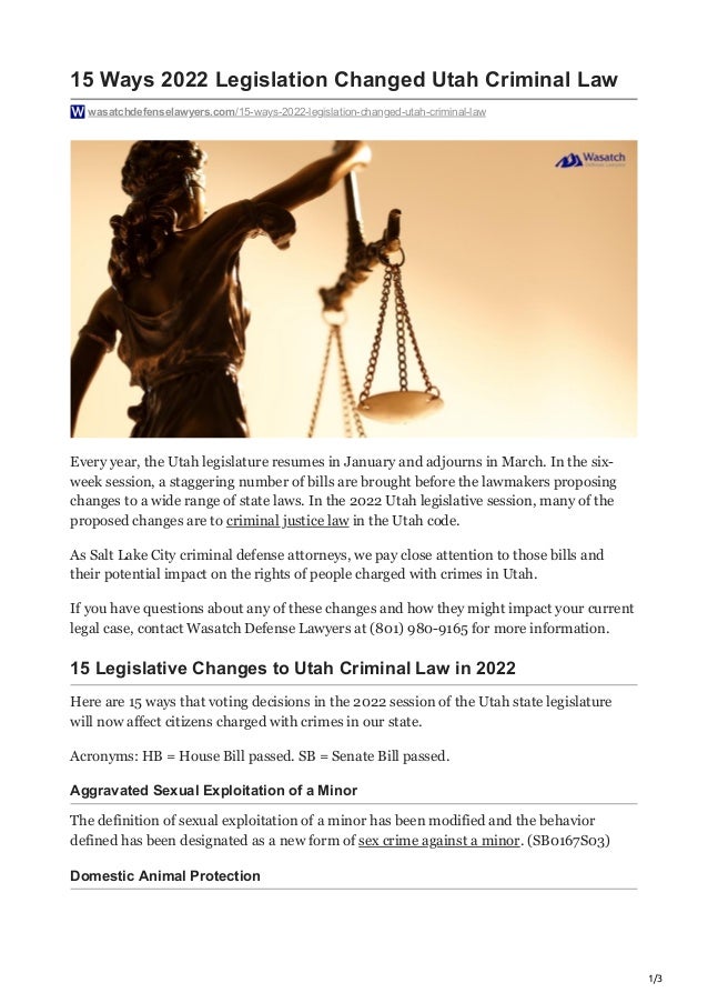 1/3
15 Ways 2022 Legislation Changed Utah Criminal Law
wasatchdefenselawyers.com/15-ways-2022-legislation-changed-utah-criminal-law
Every year, the Utah legislature resumes in January and adjourns in March. In the six-
week session, a staggering number of bills are brought before the lawmakers proposing
changes to a wide range of state laws. In the 2022 Utah legislative session, many of the
proposed changes are to criminal justice law in the Utah code.
As Salt Lake City criminal defense attorneys, we pay close attention to those bills and
their potential impact on the rights of people charged with crimes in Utah.
If you have questions about any of these changes and how they might impact your current
legal case, contact Wasatch Defense Lawyers at (801) 980-9165 for more information.
15 Legislative Changes to Utah Criminal Law in 2022
Here are 15 ways that voting decisions in the 2022 session of the Utah state legislature
will now affect citizens charged with crimes in our state.
Acronyms: HB = House Bill passed. SB = Senate Bill passed.
Aggravated Sexual Exploitation of a Minor
The definition of sexual exploitation of a minor has been modified and the behavior
defined has been designated as a new form of sex crime against a minor. (SB0167S03)
Domestic Animal Protection
 
