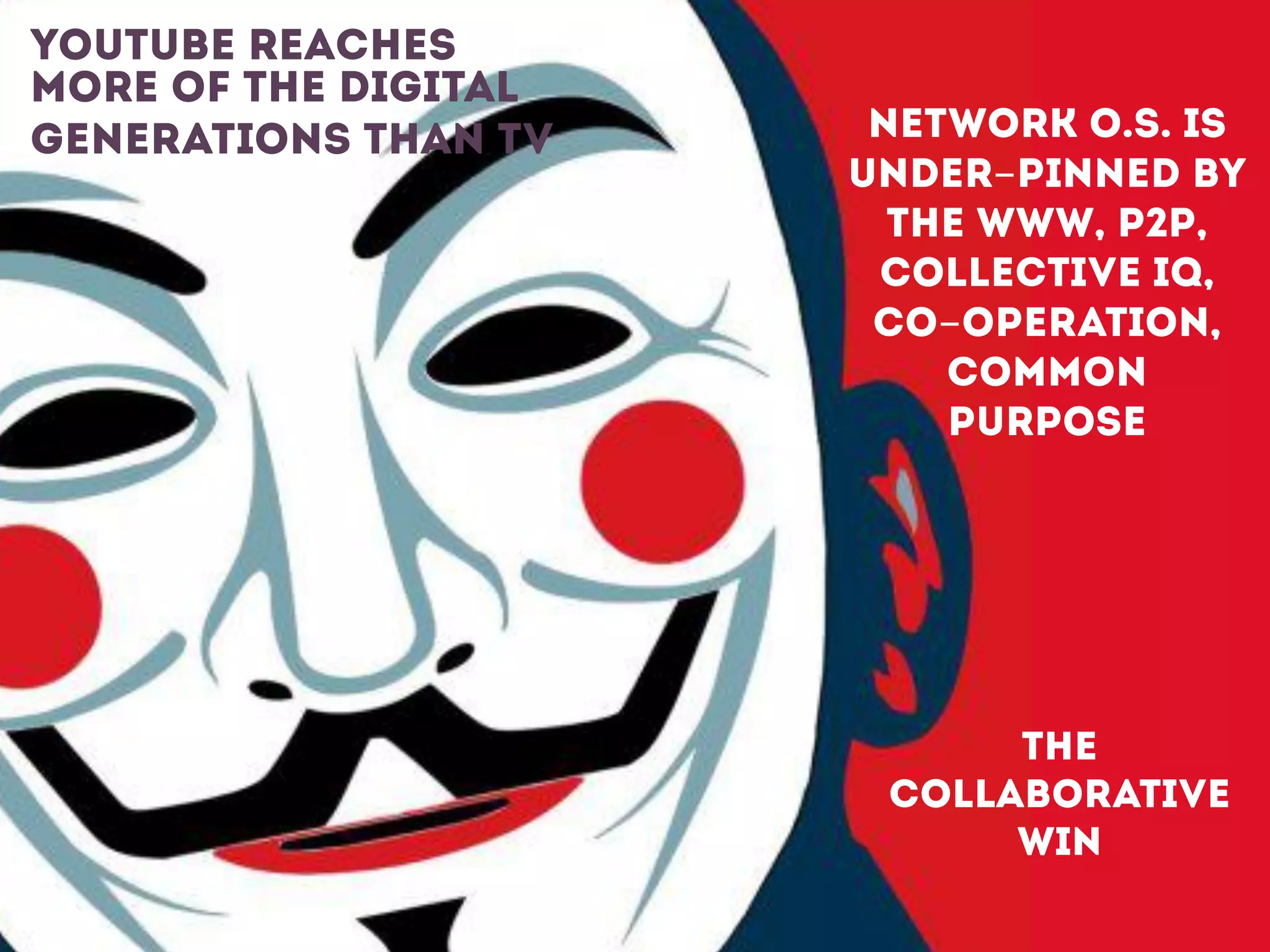 NETWORK O.S. IS
UNDER-PINNED BY
THE WWW, P2P,
COLLECTIVE IQ,
CO-OPERATION,
COMMON
PURPOSE
!
!
THE
COLLABORATIVE
WIN
 
youtube reaches
more of the digital
generations than TV
 