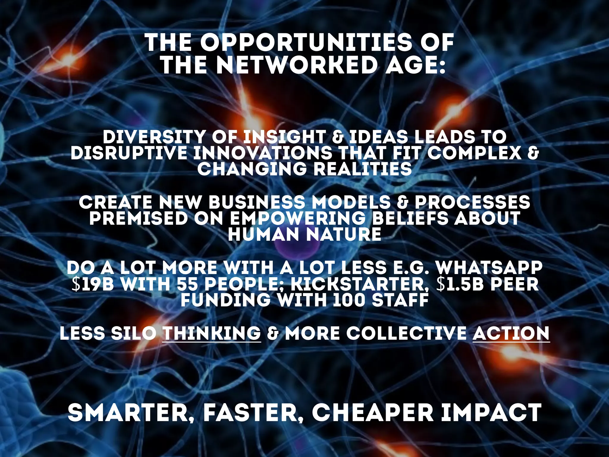 smarter, faster, cheaper impact
diversity of insight & ideas leads to
disruptive innovations that fit complex &
changing realities
create new business models & processes
premised on empowering beliefs about
human nature
do a lot more with a lot less e.g. Whatsapp
$19B with 55 people; Kickstarter, $1.5B peer
funding with 100 staff
less silo thinking & more collective action
the opportunities of
the networked age:
 