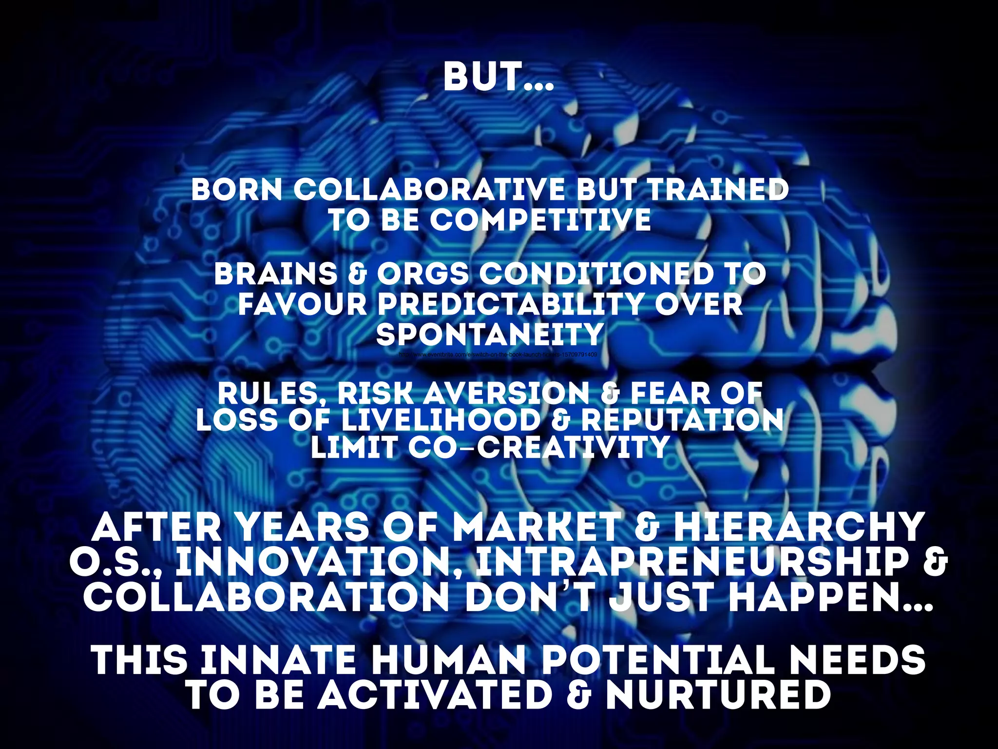 born collaborative but trained
to be competitive
brains & orgs conditioned to
favour predictability over
spontaneity
rules, risk aversion & FEAR of
loss of livelihood & reputation
limit co-creativity
after years of market & hierarchy
o.s., innovation, INtrapreneurship &
Collaboration don’t just happen…
this innate human potential needs
to be activated & nurtured
http://www.eventbrite.com/e/switch-on-the-book-launch-tickets-15709791409
BUT…
 