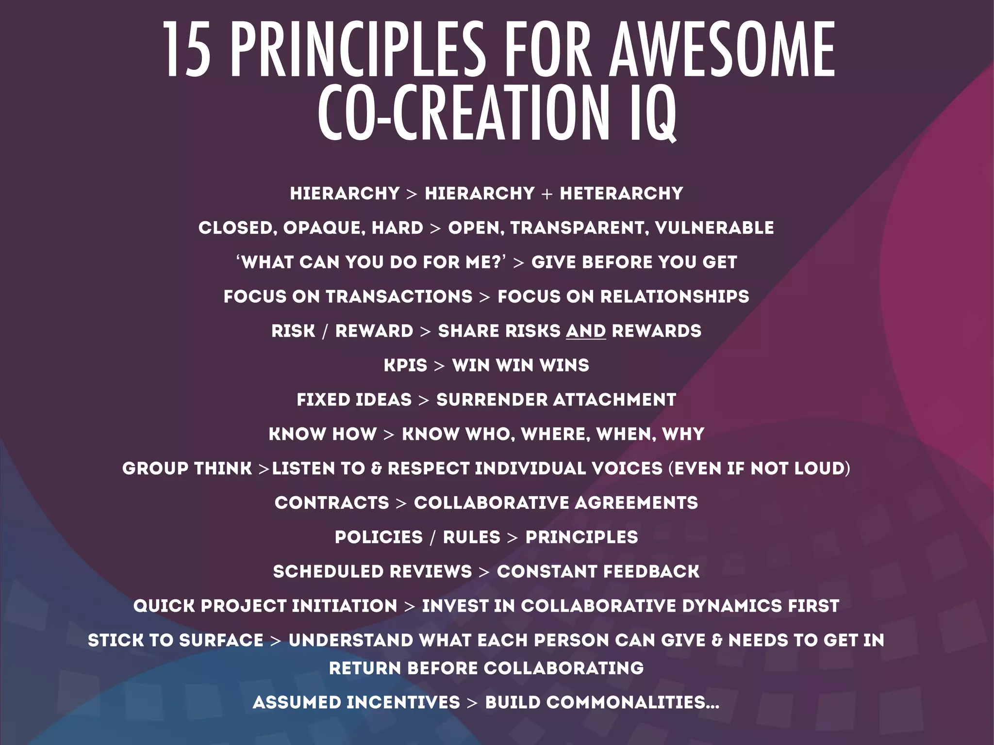 15 PRINCIPLES FOR AWESOME
CO-CREATION IQ
hierarchy > Hierarchy + heterarchy
closed, opaque, hard > OPEN, transparent, vulnerable
‘what can you do for me?’ > give before you get
focus on transactions > focus on relationships
risk / reward > share risks AND Rewards
KPIS > win win wins
Fixed ideas > surrender attachment
KNOW HOW > know who, where, when, why
group think >LISTEN to & RESPECT individual voices (even if not loud)
contracts > collaborative agreements
POLICIES / RULES > PRINCIPLES
scheduled reviews > constant feedback
quick project initiation > invest in collaborative dynamics first
stick to surface > understand what each person can give & needs to get in
return before collaborating
assumed incentives > build commonalities…
 
