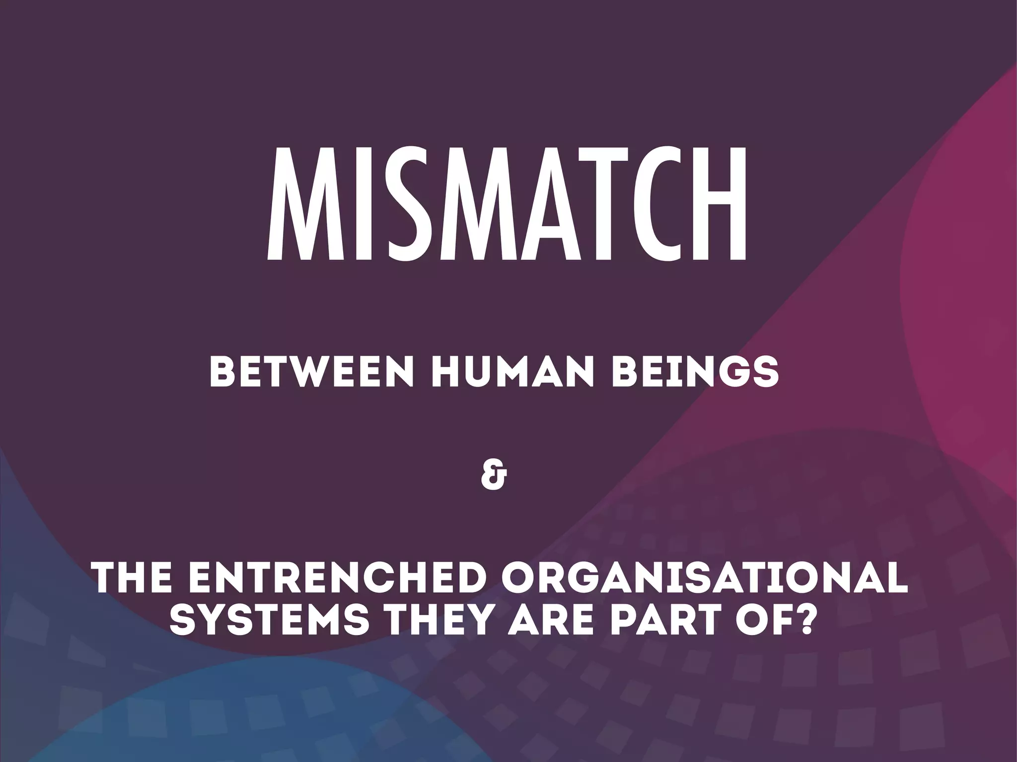 MISMATCH
BETWEEN HUMAN BEINGS
!
&
!
THE entrenched ORGANISATIONAL
SYSTEMS THEY ARE PART OF?
 