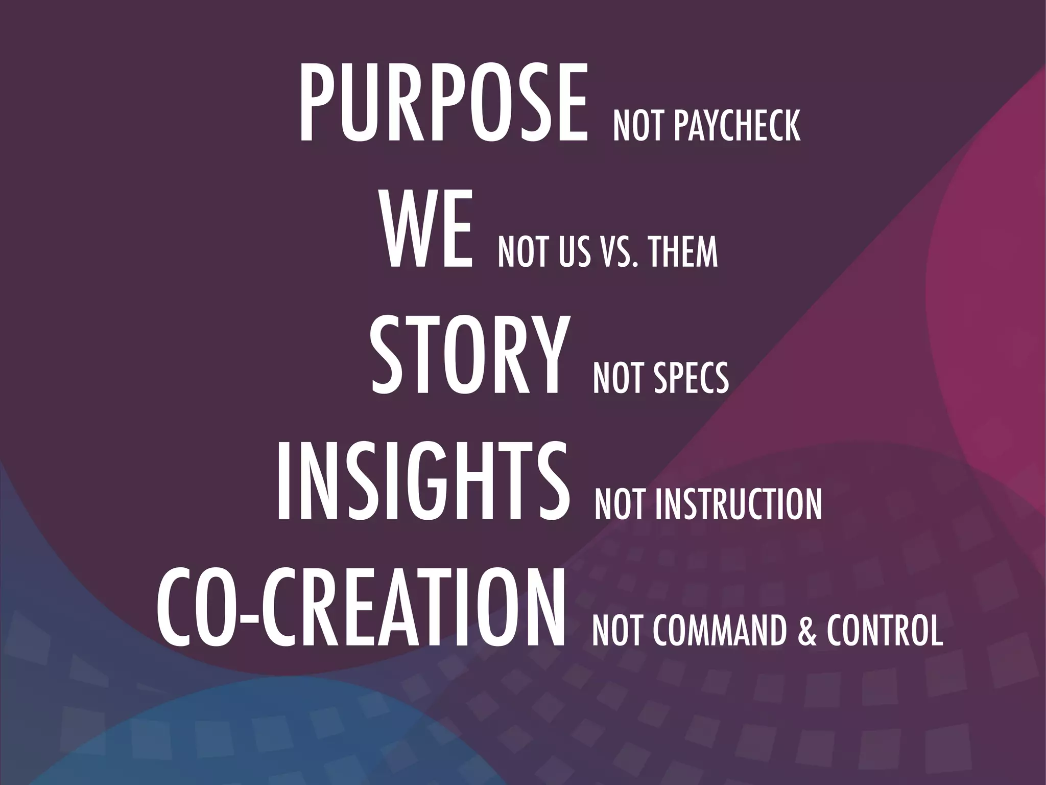 PURPOSE NOT PAYCHECK
WE NOT US VS. THEM
STORY NOT SPECS
INSIGHTS NOT INSTRUCTION
CO-CREATION NOT COMMAND & CONTROL
 