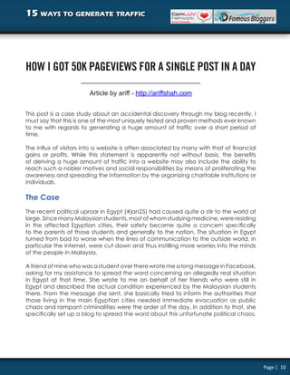 15 ways to generate traffic




HOW I GOT 50K PAGEVIEWS FOR A SINGLE POST IN A DAY

                        Article by ariff - http://ariffshah.com


This post is a case study about an accidental discovery through my blog recently. I
must say that this is one of the most uniquely tested and proven methods ever known
to me with regards to generating a huge amount of traffic over a short period of
time.

The influx of visitors into a website is often associated by many with that of financial
gains or profits. While this statement is apparently not without basis, the benefits
of deriving a huge amount of traffic into a website may also include the ability to
reach such a nobler motives and social responsibilities by means of proliferating the
awareness and spreading the information by the organizing charitable institutions or
individuals.

The Case
The recent political uproar in Egypt (#jan25) had caused quite a stir to the world at
large. Since many Malaysian students, most of whom studying medicine, were residing
in the affected Egyptian cities, their safety became quite a concern specifically
to the parents of those students and generally to the nation. The situation in Egypt
turned from bad to worse when the lines of communication to the outside world, in
particular the internet, were cut down and thus instilling more worries into the minds
of the people in Malaysia.

A friend of mine who was a student over there wrote me a long message in Facebook,
asking for my assistance to spread the word concerning an allegedly real situation
in Egypt at that time. She wrote to me on behalf of her friends who were still in
Egypt and described the actual condition experienced by the Malaysian students
there. From the message she sent, she basically tried to inform the authorities that
those living in the main Egyptian cities needed immediate evacuation as public
chaos and rampant criminalities were the order of the day. In addition to that, she
specifically set up a blog to spread the word about this unfortunate political chaos.




                                                                                           Page | 10
 