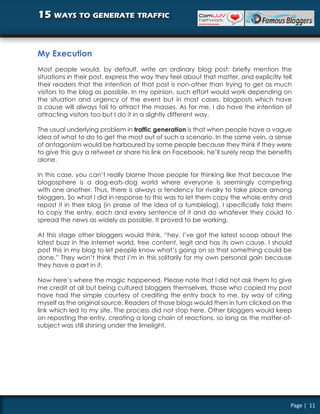 15 ways to generate traffic


My Execution
Most people would, by default, write an ordinary blog post: briefly mention the
situations in their post, express the way they feel about that matter, and explicitly tell
their readers that the intention of that post is non-other than trying to get as much
visitors to the blog as possible. In my opinion, such effort would work depending on
the situation and urgency of the event but in most cases, blogposts which have
a cause will always fail to attract the masses. As for me, I do have the intention of
attracting visitors too but I do it in a slightly different way.

The usual underlying problem in traffic generation is that when people have a vague
idea of what to do to get the most out of such a scenario. In the same vein, a sense
of antagonism would be harboured by some people because they think if they were
to give this guy a retweet or share his link on Facebook, he’ll surely reap the benefits
alone.

In this case, you can’t really blame those people for thinking like that because the
blogosphere is a dog-eats-dog world where everyone is seemingly competing
with one another. Thus, there is always a tendency for rivalry to take place among
bloggers. So what I did in response to this was to let them copy the whole entry and
repost it in their blog (in praise of the idea of a tumblelog). I specifically told them
to copy the entry, each and every sentence of it and do whatever they could to
spread the news as widely as possible. It proved to be working.

At this stage other bloggers would think, “hey, I’ve got the latest scoop about the
latest buzz in the internet world, free content, legit and has its own cause. I should
post this in my blog to let people know what’s going on so that something could be
done.” They won’t think that I’m in this solitarily for my own personal gain because
they have a part in it.

Now here’s where the magic happened. Please note that I did not ask them to give
me credit at all but being cultured bloggers themselves, those who copied my post
have had the simple courtesy of crediting the entry back to me, by way of citing
myself as the original source. Readers of those blogs would then in turn clicked on the
link which led to my site. The process did not stop here. Other bloggers would keep
on reposting the entry, creating a long chain of reactions, so long as the matter-of-
subject was still shining under the limelight.




                                                                                         Page | 11
 