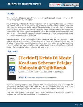 15 ways to generate traffic


Twitter
Done with the blogging part. Now how do we get loads of people to retweet this
even if they don’t read the post?

Given the circumstances that there was a necessity to urge the Malaysian government
to extend help to the Malaysians in Egypt at the quickest rate possible, I purposely
included the Malaysian Prime Minister’s tweet handle in the post title. By doing so,
each retweet published will be automatically subjected to the Prime Minister at the
same time. The tweet is good that people will hit the retweet button the instant they
read it because it brings a matter of some importance and has a reputable receiver,
that is the Prime Minister of Malaysia.

People will also be encouraged to retweet because they will then be able to take
part in the expression of a shared sentiment to a credible audience. It is as good as
it is thus gives people more confidence to retweet it as some are really concerned
about their follower counts that they carefully choose what to retweet and what not.
Again, if masses know what to do they will take action.

The Result




I got a whopping 500 retweets, at least 4000 Facebook shares and at least 50,000
pageviews for that page in the same day it was published. The blog that I was
promoting managed to get 30k fans on its Facebook page for that day.

The title says: [Latest] The Egypt Crisis – The Condition of Malaysian Student @
NajibRazak. Now tell me, who wouldn’t retweet this?




                                                                                        Page | 12
 