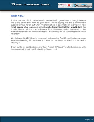 15 ways to generate traffic


What Now?
For the purpose of this contest and its theme (traffic generation), I strongly believe
this is one of the best ways to gain traffic. I’m not saying that this is the ultimate
success formula for all but what I’m sharing here is essentially an overview of how
to tell people what to do and actually make them think that they should do it. This
is as legitimate as it is and let us imagine if charity causes or donation drives on the
internet implement this kind of strategy – I’m sure they will be achieving results more
favorably.

What do you think? I’d love to hear your insights on this. Don’t forget to give me some
love by retweeting this, you know you want to. I really appreciate it and thanks for
reading =)

Shout out to my best buddies, Amir from Project 2074 and Yuyu for helping me with
the proofreading task and final editing. Thanks a lot!




                                                                                       Page | 13
 