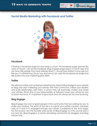 15 ways to generate traffic


Social Media Marketing with Facebook and Twitter




Facebook

Creating a facebook page for your blog is a must. This facebook page spreads like
word of mouth. I set up the facebook blog engage page about a month ago and
we have 350 people that have already liked it. I should had started it long ago but
like you I’m still learning. Do as I say and not as I do, add the facebook fan page and
like button into your marketing plan ASAP.

Twitter

We all know twitter is am amazing marketing tool. Add a follow badge to your website
or blog and start marketing your articles with their community. Follow your readers
and build relationships with them. In return they will eventually market and tweet
your articles. When one of your blog readers or followers tweet your article be sure
to return the favor. It’s important to give back and not always be the one receiving.

Blog Engage

Blog Engage has a lot of great people in the community that are waiting for you to
share your content. The point of the site is to submit your written content, members
vote on it and if it’s engaged enough your article is published to the front page.
For the record I am the founder and owner of Blog Engage so if this sounds bias it
just may be. Blog Engage is a social networking community for bloggers and blog
articles only.



                                                                                      Page | 17
 