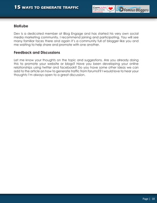 15 ways to generate traffic


BloKube

Dev is a dedicated member at Blog Engage and has started his very own social
media marketing community. I recommend joining and participating. You will see
many familiar faces there and again it’s a community full of blogger like you and
me waiting to help share and promote with one another.

Feedback and Discussions

Let me know your thoughts on the topic and suggestions. Are you already doing
this to promote your website or blogs? Have you been developing your online
relationships using twitter and facebook? Do you have some other ideas we can
add to the article on how to generate traffic from forums?? I would love to hear your
thoughts I’m always open to a great discussion.




                                                                                        Page | 18
 