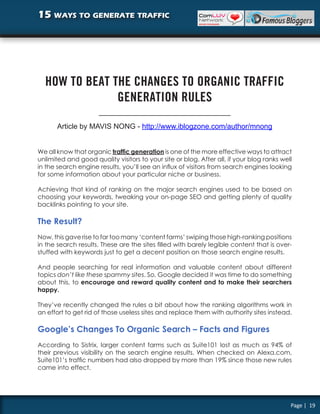 15 ways to generate traffic




  HOW TO BEAT THE CHANGES TO ORGANIC TRAFFIC
               GENERATION RULES

       Article by MAVIS NONG - http://www.iblogzone.com/author/mnong


We all know that organic traffic generation is one of the more effective ways to attract
unlimited and good quality visitors to your site or blog. After all, if your blog ranks well
in the search engine results, you’ll see an influx of visitors from search engines looking
for some information about your particular niche or business.

Achieving that kind of ranking on the major search engines used to be based on
choosing your keywords, tweaking your on-page SEO and getting plenty of quality
backlinks pointing to your site.

The Result?
Now, this gave rise to far too many ‘content farms’ swiping those high-ranking positions
in the search results. These are the sites filled with barely legible content that is over-
stuffed with keywords just to get a decent position on those search engine results.

And people searching for real information and valuable content about different
topics don’t like these spammy sites. So, Google decided it was time to do something
about this, to encourage and reward quality content and to make their searchers
happy.

They’ve recently changed the rules a bit about how the ranking algorithms work in
an effort to get rid of those useless sites and replace them with authority sites instead.

Google’s Changes To Organic Search – Facts and Figures
According to Sistrix, larger content farms such as Suite101 lost as much as 94% of
their previous visibility on the search engine results. When checked on Alexa.com,
Suite101’s traffic numbers had also dropped by more than 19% since those new rules
came into effect.




                                                                                           Page | 19
 
