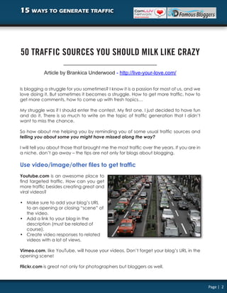 15 ways to generate traffic




50 TRAFFIC SOURCES YOU SHOULD MILK LIKE CRAZY

            Article by Brankica Underwood - http://live-your-love.com/


Is blogging a struggle for you sometimes? I know it is a passion for most of us, and we
love doing it. But sometimes it becomes a struggle. How to get more traffic, how to
get more comments, how to come up with fresh topics…

My struggle was if I should enter the contest. My first one. I just decided to have fun
and do it. There is so much to write on the topic of traffic generation that I didn’t
want to miss the chance.

So how about me helping you by reminding you of some usual traffic sources and
telling you about some you might have missed along the way?

I will tell you about those that brought me the most traffic over the years. If you are in
a niche, don’t go away – the tips are not only for blogs about blogging.

Use video/image/other files to get traffic
Youtube.com is an awesome place to
find targeted traffic. How can you get
more traffic besides creating great and
viral videos?

• Make sure to add your blog’s URL
  to an opening or closing “scene” of
  the video.
• Add a link to your blog in the
  description (must be related of
  course).
• Create video responses to related
  videos with a lot of views.

Vimeo.com, like YouTube, will house your videos. Don’t forget your blog’s URL in the
opening scene!

Flickr.com is great not only for photographers but bloggers as well.



                                                                                             Page | 2
 