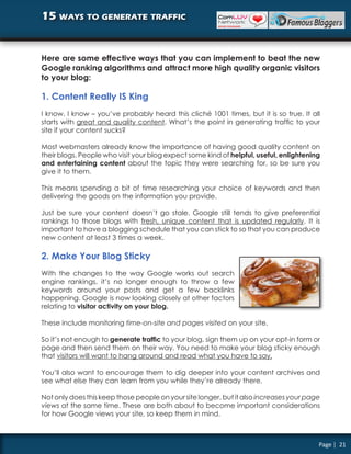 15 ways to generate traffic


Here are some effective ways that you can implement to beat the new
Google ranking algorithms and attract more high quality organic visitors
to your blog:

1. Content Really IS King
I know, I know – you’ve probably heard this cliché 1001 times, but it is so true. It all
starts with great and quality content. What’s the point in generating traffic to your
site if your content sucks?

Most webmasters already know the importance of having good quality content on
their blogs. People who visit your blog expect some kind of helpful, useful, enlightening
and entertaining content about the topic they were searching for, so be sure you
give it to them.

This means spending a bit of time researching your choice of keywords and then
delivering the goods on the information you provide.

Just be sure your content doesn’t go stale. Google still tends to give preferential
rankings to those blogs with fresh, unique content that is updated regularly. It is
important to have a blogging schedule that you can stick to so that you can produce
new content at least 3 times a week.

2. Make Your Blog Sticky
With the changes to the way Google works out search
engine rankings, it’s no longer enough to throw a few
keywords around your posts and get a few backlinks
happening. Google is now looking closely at other factors
relating to visitor activity on your blog.

These include monitoring time-on-site and pages visited on your site.

So it’s not enough to generate traffic to your blog, sign them up on your opt-in form or
page and then send them on their way. You need to make your blog sticky enough
that visitors will want to hang around and read what you have to say.

You’ll also want to encourage them to dig deeper into your content archives and
see what else they can learn from you while they’re already there.

Not only does this keep those people on your site longer, but it also increases your page
views at the same time. These are both about to become important considerations
for how Google views your site, so keep them in mind.



                                                                                        Page | 21
 