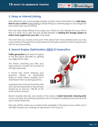 15 ways to generate traffic


3. Deep or Internal Linking
One effective way to encourage readers to learn more information is to add deep-
links to your content. Deep linking is simply linking to another page on your blog from
the current post you’re writing.

Not only does deep linking encourage your visitors to click deeper into your site to
find out more, but it also has the double benefit of helping the Google spiders to
index more pages from your site more easily.

The next time you create a new post, think about how many related posts you may
have written in the past that could enhance that topic and link to them using anchor
text for your keyword(s).

4. Search Engine Optimization (SEO) IS Imperative
Traffic generation from search engines
in the first place still relies on getting
your SEO tactics right.

This means checking your title, your
tags and your content for inclusion of
the right keywords.

It should also mean keeping your
keyword density at reasonable
levels so those search engines don’t
misinterpret them as being spammy.

A general rule of thumb should be that
your primary keywords or key-phrases
should be at around 1.5%-2% of the
total content amount.

Search engines are also very aware of the value of Latent Semantic Indexing (LSI),
so you can give your existing keywords a bit of a boost by adding some synonyms for
your chosen keywords.

Not only will this make your content more readable in the eyes of your visitors, but it
will help to keep your rankings at high levels in the long run.




                                                                                          Page | 22
 