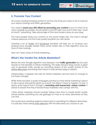 15 ways to generate traffic


5. Promote Your Content
Of course creating amazing content is not the only thing you need to do to improve
your search rankings and traffic generation.

You need to boost your SEO efforts by promoting your content to put it in front of as
many eyeballs as possible. Social media is red HOT right now and it offers free “word
of mouth” advertising. Take advantage of that and create a buzz on your blog.

The more people share your content on the social media sites, the more it will get
massive exposure and the more quality backlinks you will create.

Creating a lot of Twitter and Facebook backlinks will help you to increase your
rankings since Google added these social media sites to their algorithm and use
them in their rankings.

Next, let’s take a look at Article Marketing…

What’s the Verdict For Article Marketers?
Before the new Google algorithm was released, most traffic generation tips focused
heavily on the benefits of article marketing. This really did give blog owners a great
way to generate traffic quickly by submitting dozens of low quality articles to the
article directories and linking them back to their primary blog or website.

Unfortunately, it appears the rules for article marketers will now have to change to
suit these changes.

While there has been a spate of bloggers pointing out that article marketing is about
to die a quick and painful death as a result, this doesn’t have to happen. In fact, it
seems quite logical that if Google is rewarding well-researched, unique content, it
stands to reason that they’ll reward those marketers who comply with this.

I think article marketers should consider taking more time to create better quality
articles before submitting any old garbage en mass to as many directories as they
can find.

This could mean rewriting original content prior to submitting it to different directories.
It could also mean being more selective with the directories you choose to use.




                                                                                          Page | 23
 