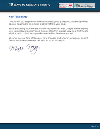 15 ways to generate traffic


Key Takeaway
I’m sure that you’ll agree with me that you need good quality and properly optimized
content to generate an influx of organic traffic to your blog.

You’d be turning your own site into an “authority site” that Google is more likely to
view favourably, especially since the new algorithm makes it very clear that the site
with the best content for a given keyword will be the one rewarded.

So, what do you think of Google’s new changes and what’s your plan of action?
Please leave me a comment below to share your thoughts.




                                                                                        Page | 24
 