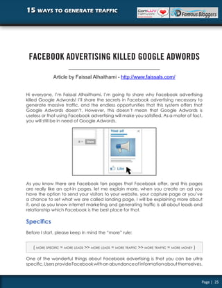 15 ways to generate traffic




 FACEBOOK ADVERTISING KILLED GOOGLE ADWORDS

             Article by Faissal Alhaithami - http://www.faissals.com/


Hi everyone, I’m Faissal Alhaithami. I’m going to share why Facebook advertising
killed Google Adwords! I’ll share the secrets in Facebook advertising necessary to
generate massive traffic, and the endless opportunities that this system offers that
Google Adwords doesn’t. However, this doesn’t mean that Google Adwords is
useless or that using Facebook advertising will make you satisfied. As a mater of fact,
you will still be in need of Google Adwords.




As you know there are Facebook fan pages that Facebook offer, and this pages
are really like an opt-in pages. let me explain more, when you create an ad you
have the option to send your visitors to your website, your capture page or you’ve
a chance to set what we are called landing page, I will be explaining more about
it, and as you know internet marketing and generating traffic is all about leads and
relationship which Facebook is the best place for that.

Specifics
Before I start, please keep in mind the “more” rule:


   ( more specific = more leads >> more leads = more traffic >> more traffic = more money )

One of the wonderful things about Facebook advertising is that you can be ultra
specific. Users provide Facebook with an abundance of information about themselves.



                                                                                              Page | 25
 