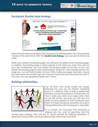 15 ways to generate traffic


Facebook Double lead strategy




Here is the best about part about the Facebook advertising system: you can generate
2 leads at the same time!! With the double lead strategy, you can get an Email and
a like.

When you create a Facebook page, you will have the ability to set a landing page.
In addition, the landing page is where people or the visitors go when they click on
your ads. Furthermore, you can design this landing pages as you like, so you can
design this landing page to truly capture leads. Moreover, when people land on this
page you, can ask them to take 2 actions. Firstly, to like your page. Secondly, to give
you their name and email to get your E-book or what ever you have promise them in
your ads. You can generate 2 leads with 1 price.

Building relationships
                                     You all know that social media has largely
                                     effected the way we do internet marketing
                                     due to it’s ability to help us build a relationship
                                     between us and the prospects. Furthermore, this
                                     task is really easy when your page visitor clicks
                                     on the like button, because you will have the
                                     ability to send updates to their Facebook news
                                     feed. This helps Facebook advertiser sto build a
                                     strong relationship with the prospects very easily.

                                     In a nutshell, we conclude that Facebook is
                                     playing with the cord of specificity and the
double lead strategy. They are the #1 social network for helping advertisers to
generate massive traffic and build relationships more easily than ever.


                                                                                       Page | 27
 