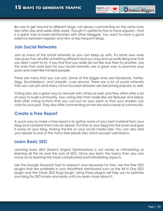 15 ways to generate traffic


Be sure to get around to different blogs, not always commenting on the same ones
day after day and week after week. Though it’s perfectly fine to have regulars – that
is a great way to build relationships with other bloggers. You want to have a good
balance between regulars and new or less frequent blogs.

Join Social Networks
Join as many of the social networks as you can keep up with. Try some new ones
,because they all offer something different and you may end up really liking one that
you didn’t want to try. If you find that you really do not like one then try another. Use
the ones that work best for you! Social networks are a great way to promote your
posts and meet like-minded people.

There are many that you can join. Some of the bigger ones are Facebook, Twitter,
Digg, StumbleUpon, and LinkedIn. Look around. There are a lot of social networks
that you can join and many niche-focused networks are becoming popular as well.

Voting sites are a great way to network with others as well, and they often offer a lot
of ways to build community. Two voting sites that I really like are Blokube and Serpd.
Both offer voting buttons that you can put on your posts so that your readers can
vote for your post. They also offer commenting on the site and a sense of community.

Create a Free Report
A quick way to make a free report is to gather some of your best material from your
blog and combine them into an ebook. Put links to your blog into the book and give
it away on your blog, sharing the link on your social media sites. You can also add
your ebook to one of the many free ebook sites which accept submissions.

Learn Basic SEO
Learning basic SEO (Search Engine Optimization) is not nearly as intimidating as
learning all the ins and the outs of SEO. Once you learn the basics then you can
move on to learning the more complicated and intimidating aspects.

Use the Google Keyword Tool to research your keywords for free. Use the free SEO
plugins that are available in your WordPress dashboard such as the All in One SEO
plugin and the Clean SEO Slugs plugin. Using these plugins will help you to optimize
your blog for SEO simply and easily until you learn more about it.




                                                                                            Page | 30
 