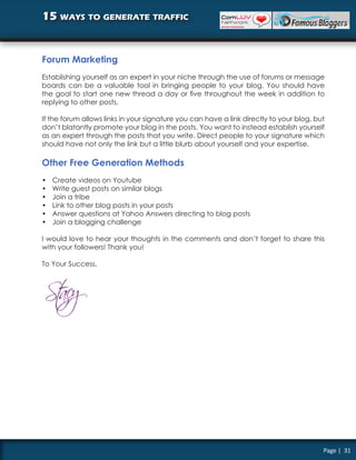 15 ways to generate traffic


Forum Marketing
Establishing yourself as an expert in your niche through the use of forums or message
boards can be a valuable tool in bringing people to your blog. You should have
the goal to start one new thread a day or five throughout the week in addition to
replying to other posts.

If the forum allows links in your signature you can have a link directly to your blog, but
don’t blatantly promote your blog in the posts. You want to instead establish yourself
as an expert through the posts that you write. Direct people to your signature which
should have not only the link but a little blurb about yourself and your expertise.

Other Free Generation Methods
•   Create videos on Youtube
•   Write guest posts on similar blogs
•   Join a tribe
•   Link to other blog posts in your posts
•   Answer questions at Yahoo Answers directing to blog posts
•   Join a blogging challenge

I would love to hear your thoughts in the comments and don’t forget to share this
with your followers! Thank you!

To Your Success,




                                                                                         Page | 31
 