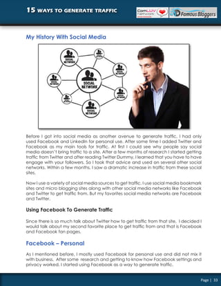 15 ways to generate traffic


My History With Social Media




Before I got into social media as another avenue to generate traffic, I had only
used Facebook and LinkedIn for personal use. After some time I added Twitter and
Facebook as my main tools for traffic. At first I could see why people say social
media doesn’t bring traffic to a site. After a few months of research I started getting
traffic from Twitter and after reading Twitter Dummy, I learned that you have to have
engage with your followers. So I took that advice and used on several other social
networks. Within a few months, I saw a dramatic increase in traffic from these social
sites.

Now I use a variety of social media sources to get traffic. I use social media bookmark
sites and micro blogging sites along with other social media networks like Facebook
and Twitter to get traffic from. But my favorites social media networks are Facebook
and Twitter.

Using Facebook To Generate Traffic

Since there is so much talk about Twitter how to get traffic from that site, I decided I
would talk about my second favorite place to get traffic from and that is Facebook
and Facebook fan pages.

Facebook – Personal
As I mentioned before, I mostly used Facebook for personal use and did not mix it
with business. After some research and getting to know how Facebook settings and
privacy worked, I started using Facebook as a way to generate traffic.


                                                                                       Page | 33
 