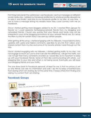 15 ways to generate traffic


First thing I did was let the world know I use Facebook. I sent out messages on different
social media sites, I added my Facebook profile links to whatever profile allowed me
to add it, and finally I add links to my Facebook profile to my sites. At one time, I
use to have a message letting my readers know they could connect with me on
Facebook.

Once I started getting more bloggers added to my list, I created filters (groups for
friends) so I could seperate family/personal/work friends from my blogging and
networked friends. I found very quickly that your friends and family may not be
interested in your niche blogging promotions as your network friends are. So I setup
the filters to only let certain status’s be seen by certain people.

After getting all this setup, I started engaging with my followers. I responded to status
updates with useful and helpful comments, add likes to any link that I Liked, and I
shared content from my sites and some of my favorite articles I read through out the
day.

Once I started engaging with my followers, I started getting traffic to my sites. I do
not engage as much as I use to and I can see the difference. I still get the traffic, but
I do not get that many comments and likes as I would like. So its important to keep
up with your Facebook friends. Some of them like communicating with others. Just
dropping links to your sites and others is not being social. Eventually you will loose
your blogging friends and your traffic.

The one draw back to Facebook personal, at least for me, is that my privacy is set
so only friends can see my information and wall. I do this to keep unwanted eyes
from seeing what I am sharing. But at the same time, it keeps others from finding and
seeing my content that I am sharing.

Facebook Groups




                                                                                            Page | 34
 