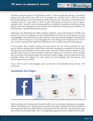 15 ways to generate traffic


Another potential place to generate traffic is from Facebook groups. Facebook
groups are still pretty new and a lot of people do not like them. I think its mostly
because setting up this new feature where anyone can add any of their friends to
a group even if a user doesn’t want to join that group, could be a new to spam
people. Also, I found it very annoying getting hundreds of update emails from these
groups. But once I figured out how to remove myself from these groups and filter out
these emails, I started liking these groups.

Although I am still testing this traffic building method, I see a fair amount of traffic and
some of it is from the groups. My recommendation is to look for small groups such as
cool bloggers, that was Setup by John Sullivan, and was setup for bloggers to share their
content and to hang out. If cool bloggers isn’t your thing, look for groups that match
your niche or groups that might be interested in your content and join those groups.

If none exists, then create a group for your niche. Do not invite everyone to your
group without asking them. Send them a private message and explain to them what
the group is and ask them if they want to join. Second, when sharing content in your
groups, only share your best content, keep the asking to a minimum, never double
post an article, and always reply and send out tweets, diggs, and stumbles whenever
possible. When not helping out with others, try and engage with the group, and
spend some time on there.

If you want to join cool bloggers, join my network on Facebook and just ask, I will
invite you.

Facebook Fan Pages




When working with Facebook to build to traffic, do not overlook Facebook fan pages.
When I first started out, I did. Because of that it has taken a little bit of time to build up
fan page fans and I am still working on getting more. But with the 130+ facebook user
fans current as of March 30th, 2011, I am getting a good amount a traffic from this site.



                                                                                             Page | 35
 