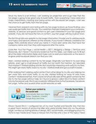 15 ways to generate traffic


Since my data is a bit limited, I am working on projection and a gut feel that the
fan page is going to be great way to build traffic. From everything I have read and
major corporations creating and being active with facebook fan pages, I can see
the chance to get traffic from the fan page.

I learned from research and testing with my fan page to back up those findings, you
can easily get traffic from the site. You need fans that are interested in your company,
website, or services and good content to get users interested in your fan page and
website. If you do not have the fans or content, your fan page will stay a ghost town.

The first thing I did was update my fan page information. I made sure to add keywords
and topics and services offered on the website. If you haven’t already created a fan
page, think carefully about what you name it. I have seen some sites that have the
company name and then they add keywords after the name.

Looks like: Your Fan Page | social media | SEO | Blogging | Design | Services and
Resources. But I haven’t found any evidence that this helps. Just make sure to fill out
all of the basic information fields and make sure to add your keywords so the search
engines and Facebook search can find your site.

Next, I started adding content to my fan page. Originally I just feed in my own blog
articles, and I got a small amount of traffic but not worth the mention. So I decided
that maybe if I started adding articles that would be interesting and useful to my fans,
this might get more traffic back to my site. I started small and got a small increase.

After realizing that I adding useful content from other blogs to my site was helping me
get more fans and more traffic to my site, started looking for ways to add more
content. I realized real fast, that I could not physically add all the great content to the
site to the fan page without help. So I found a service called Dlvr.it to feed content
into my Facebook wall. Dlvr.it uses a website’s RSS post links to the Facebook, Facebook
fan page, Twitter and several other social networks as well.




Once I found Dlvr.it, I configured ten of my most trusted and favorite sites that has
a great track record of producing killer and useful articles feed into my Facebook
page. I ended up sharing articles in design, SEO, social media, and blogging since my
niche is new media and I have a mixture fans that like only a few of the topics I feed



                                                                                              Page | 36
 