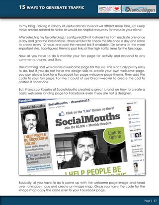 15 ways to generate traffic


to my blog. Having a variety of useful articles to read will attract more fans, just keep
those articles related to niche or would be helpful resources for those in your niche.

After selecting my favorite blogs, I configured Dlvr.it to share links from each site only once
a day and grab the latest article. I then set Dlvr.t to check the site once a day and some
to check every 12 hours and post the newest link if available. On several of the more
important sites, I configured them to post links at the high traffic times for the fan page.

Now all you have to do is monitor your fan page for activity and respond to any
comments, shares, and likes.

The last thing I did was create a welcome page for the site. This is actually pretty easy
to do, but if you do not have the design skills to create your own welcome page,
you can always look for a Facebook fan page welcome page theme. Then add the
code to your fan page. For me, I could of use Dreamweaver to create the cod to
posted it Facebook.

But, Francisco Rosales of SocialMouths created a great tutorial on how to create a
basic welcome landing page for Facebook even if you are not a designer.




Basically all you have to do is come up with the welcome page image and head
over to image-maps and create an image map. Once you have the code for the
image map copy the code over to your Facebook page.


                                                                                              Page | 37
 