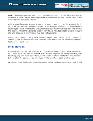 15 ways to generate traffic


Note: When creating your welcome page, make sure to add call to action buttons
and links to your website other important social media profiles. Please refer to the
article for the complete tutorial.

After completing your welcome page, you may want to create resource list to
niche related freebies and premium resources. Although I haven’t implemented this
feature yet, I have seen several sites offering resources only to those that “like the fan
the page”. I think this would be a great way to get new facebook users to like your
site and become a return visitor that also visits your site.

Facebook is always adding new features to personal profiles and fan pages. So
always check Facebook and your favorite social media sites for the latest news and
features for Facebook.

Final Thoughts
There are so many social media networks out there and I use quite a few sites. I use a
lot of different social media network types, everything from social bookmarking sites
to reblogging sites such as Posterous and Tumblr to share content and build traffic.
But out of all the social media sites I use, Twitter and Facebook are the best.

What social media sites are you using and what are the best sites for you and niche?




                                                                                             Page | 38
 