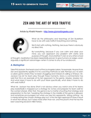 15 ways to generate traffic




               ZEN AND THE ART OF WEB TRAFFIC

           Article by Khalid Hosein - http://www.gizmosforgeeks.com/


                          What do the philosophy and teachings of Zen Buddhism
                          have to do with web traffic? Everything and nothing.

                          We’ll start with nothing. Nothing, because there is obviously
                          no direct link.

                         But everything, because if you can calm and clear your
                         mind, you can approach any problem with clarity and
                         purpose of thought. And whether it’s Zen or any other school
of thought, meditation has been repeatedly proven to give humans an edge—even
arguably a significant advantage—when it comes to any of our endeavors.

A Metaphor
Take Phil Jackson, the head coach of the Los Angeles Lakers, for example. He practices
Zen and apparently applies it in his coaching methods as well. Perhaps you’ve seen
a Lakers game where they’ve been struggling and instead of calling a timeout, Mr.
Jackson has let his team play through these moments. Many a commentator has
said that this is an example of his Zen approach to the game. Maybe. Maybe not.
And what does it have to do with you? More specifically, what does it have to do
with web traffic?

What Mr. Jackson has done (that is not obvious when you watch one of his teams
play basketball) is mapped out a strategy for victory and prepare his team well for
the contest ahead. After that, the game is but a matter of putting that strategy and
preparation to the test. Tweaking the strategy in the middle of the game is allowed,
and sometimes encouraged, but when you see him apparently ‘doing nothing’, he
is merely letting the chosen strategy play out. Is this the right approach? Does it result
in wins? Not always, but it does more often than not, and the proof is that he has the
best coaching record in NBA history.




                                                                                         Page | 39
 