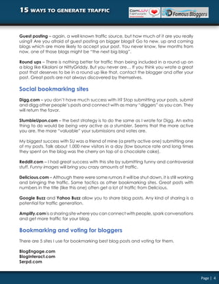 15 ways to generate traffic


Guest posting – again, a well known traffic source, but how much of it are you really
using? Are you afraid of guest posting on bigger blogs? Go to new, up and coming
blogs which are more likely to accept your post. You never know, few months from
now, one of those blogs might be “the next big blog”.

Round ups – There is nothing better for traffic than being included in a round up on
a blog like Kikolani or NittyGriddy. But you never are… If you think you wrote a great
post that deserves to be in a round up like that, contact the blogger and offer your
post. Great posts are not always discovered by themselves.

Social bookmarking sites
Digg.com – you don’t have much success with it? Stop submitting your posts, submit
and digg other people’s posts and connect with as many “diggers” as you can. They
will return the favor.

StumbleUpon.com – the best strategy is to do the same as I wrote for Digg. An extra
thing to do would be being very active as a stumbler. Seems that the more active
you are, the more “valuable” your submissions and votes are.

My biggest success with SU was a friend of mine (a pretty active one) submitting one
of my posts. Talk about 1.000 new visitors in a day (low bounce rate and long times
they spent on the blog was the cherry on top of a chocolate cake).

Reddit.com – I had great success with this site by submitting funny and controversial
stuff. Funny images will bring you crazy amounts of traffic.

Delicious.com – Although there were some rumors it will be shut down, it is still working
and bringing the traffic. Same tactics as other bookmarking sites. Great posts with
numbers in the title (like this one) often get a lot of traffic from Delicious.

Google Buzz and Yahoo Buzz allow you to share blog posts. Any kind of sharing is a
potential for traffic generation.

Amplify.com is a sharing site where you can connect with people, spark conversations
and get more traffic for your blog.

Bookmarking and voting for bloggers
There are 5 sites I use for bookmarking best blog posts and voting for them.

BlogEngage.com
BlogInteract.com
Serpd.com


                                                                                            Page | 4
 