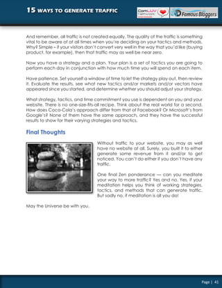 15 ways to generate traffic


And remember, all traffic is not created equally. The quality of the traffic is something
vital to be aware of at all times when you’re deciding on your tactics and methods.
Why? Simple – if your visitors don’t convert very well in the way that you’d like (buying
product, for example), then that traffic may as well be near zero.

Now you have a strategy and a plan. Your plan is a set of tactics you are going to
perform each day in conjunction with how much time you will spend on each item.

Have patience. Set yourself a window of time to let the strategy play out, then review
it. Evaluate the results, see what new tactics and/or markets and/or vectors have
appeared since you started, and determine whether you should adjust your strategy.

What strategy, tactics, and time commitment you use is dependent on you and your
website. There is no one-size-fits-all recipe. Think about the real world for a second.
How does Coca-Cola’s approach differ from that of Facebook? Or Microsoft’s from
Google’s? None of them have the same approach, and they have the successful
results to show for their varying strategies and tactics.

Final Thoughts
                                   Without traffic to your website, you may as well
                                   have no website at all. Surely, you built it to either
                                   generate some revenue from it and/or to get
                                   noticed. You can’t do either if you don’t have any
                                   traffic.

                                   One final Zen ponderance — can you meditate
                                   your way to more traffic? Yes and no. Yes, if your
                                   meditation helps you think of working strategies,
                                   tactics, and methods that can generate traffic.
                                   But sadly no, if meditation is all you do!

May the Universe be with you.




                                                                                        Page | 41
 