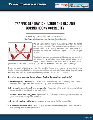 15 ways to generate traffic




        TRAFFIC GENERATION: USING THE OLD AND
              BORING HOOKS CORRECTLY

                      Article by JANE | FIND ALL ANSWERS -
                   http://www.iblogzone.com/author/janesheeba

                              We all want traffic. That is the whole point of this traffic
                              generation contest. Our blogging success is measured
                              by our traffic. The money we earn, the popularity, the
                              number of sales we make- all depend on one thing –
                              TRAFFIC.

                           That is why people from successful blogs are conducting
                           this contest by offering their time, effort, hard work,
                           support and money – for us to learn the best traffic
generation methods out there, put them to work and succeed with our blogs.

Every blogger is looking for new tips and techniques everyday to generate web
traffic to their site. But in this process they either completely forget what they already
know or they are not interested in doing the old stuff! That’s pathetic.

So what you already know about Traffic Generation methods?

1. Provide quality content – you have probably heard (or read about) that a million
   times at various places, but is still the King of all tips in this direction.

2. Do a social promotion of your blog posts – This again is the most commonly talked
   about and the most boring tip, but works.

3. Network with other bloggers – A potential tip, not only for traffic generation, but for
   your overall and long term success.

4. Do guest posting on big blogs – Again, a very potential tip to consider.

5. Comment on other blogs - Most of you will be already doing this. Good for traffic,
   networking and building backlinks.




                                                                                             Page | 42
 