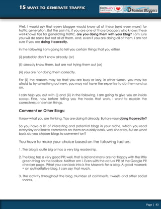 15 ways to generate traffic


Well, I would say that every blogger would know all of these (and even more) for
traffic generation. But the point is, if you are one of those bloggers who knows these
well-known tips for generating traffic, are you doing them with your blog? I am sure
you will do some but not all of them. And, even if you are doing all of them, I am not
sure if you are doing it correctly.

In the following I am going to tell you certain things that you either

(i) probably don’t know already (or)

(ii) already know them, but are not trying them out (or)

(iii) you are not doing them correctly.

For (ii) the reasons may be that you are busy or lazy, in other words, you may be
afraid to try something out new, you may not have the expertise to do them and so
on.

I can help you out with (i) and (iii) in the following. I am going to give you an inside
scoop. Fine, now before telling you the hooks that work, I want to explain the
correctness of certain things.

Comment on Other Blogs:

I know what you are thinking. You are doing it already. But are your doing it correctly?

So you have a list of interesting and potential blogs in your niche, which you read
everyday and leave comments on them on a daily basis, very sincerely. But on what
basis do you choose blogs to comment on?

You have to make your choice based on the following factors:

1. The blog is quite big or has a very big readership.

2. The blog has a very good PR; well, that is old and many are not happy with the little
   green thing on the toolbar. Neither am I. Even with the actual PR at the Google PR
   checker page. What you can look into is the Mozrank for a blog. A good mozrank
   = an authoritative blog, I can say that much.

3. The activity throughout the blog. Number of comments, tweets and other social
   shares.




                                                                                       Page | 43
 