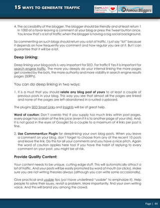 15 ways to generate traffic


4. The accessibility of the blogger. The blogger should be friendly and at least return 1
   in 1000 of a favor leaving a comment at your blog or press the Tweet button once.
   You know that’s a lot of traffic when the blogger is having a big social background.

So commenting on such blogs should return you a lot of traffic. I just say “lot” because
it depends on how frequently you comment and how regular you are at it. But I can
guarantee that it will be a lot.

Deep Linking:

Deep linking your blog posts is very important for SEO. For traffic? Yes it is important for
search engine traffic. The more you deeply do your internal linking the more pages
get crawled by the bots, the more authority and more visibility in search engine results
pages (SERPs).

You can do deep linking in two ways:

1. It is a must that you should relate any blog post of yours to at least a couple of
   previous posts in your blog. This way you see that almost all the pages are linked
   and none of the pages are left abandoned in a rusted cupboard.

The plugins SEO Smart Links and Insights will be of great help.

Word of caution: Don’t overdo this! If you supply too much links within post pages,
every page has a drain of the link juice (even if it is to another page of your site). And,
it is not good in the eyes of Google! So a couple to a maximum of 4 links per post is
fine.

2. Use CommmentLuv Plugin for deeplinking your own blog posts. When you leave
   a comment on your blog, don’t forget to choose from any of the recent 10 posts
   and leave the link. Do this for all your comments and you have a nice pitch. Again
   the word of caution applies here too! If you have the habit of replying to every
   comment on your post, you might be at risk.

Provide Quality Content:

Your content needs to be unique, cutting edge stuff. This will automatically attract a
lot of traffic. And your posts will be easily promoted by word of mouth (or clicks). Make
sure you are not writing theories always (although you can write some occasionally).

Give practical and usable tips (ya I have underlined “usable” to emphasize it). Help
people to solve their issues, revisit a problem. More importantly, find your own writing
voice. And this will brand you among the crowd.




                                                                                               Page | 44
 