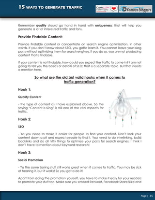 15 ways to generate traffic


Remember quality should go hand in hand with uniqueness; that will help you
generate a lot of interested traffic and fans.

Provide Findable Content:

Provide findable content or concentrate on search engine optimization, in other
words. If you don’t know about SEO, you gotta learn it. You cannot leave your blog
posts without optimizing them for search engines. If you do so, you are not producing
content that is findable.

If your content is not findable, how could you expect the traffic to come in? I am not
going to tell you the basics or details of SEO; that is a separate topic. But that needs
a mention here.

           So what are the old but valid hooks when it comes to
                            traffic generation?

Hook 1:

Quality Content

- the type of content as I have explained above. So the
saying “Content is King” is still one of the vital aspects for
traffic.

Hook 2:

SEO

- Ya you need to make it easier for people to find your content. Don’t lock your
content down a pit and expect people to find it. You need to do interlinking, build
backlinks and do all nifty things to optimize your posts for search engines. I think I
don’t have to mention about keyword research!

Hook 3:

Social Promotion

- Ya the same boring stuff still works great when it comes to traffic. You may be sick
of hearing it, but it works! So you gotta do it!

Apart from doing the promotion yourself, you have to make it easy for your readers
to promote your stuff too. Make sure you embed Retweet, Facebook Share/Like and



                                                                                       Page | 45
 